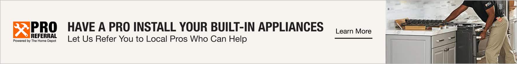 HAVE A PRO INSTALL YOUR BUILT-IN APPLIANCES Let Us Refer You to Local Pros Who Can Help. Learn More