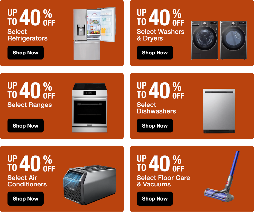 UP TO 35 % Off Select Refrigerators ; UP TO 35 % Off Select Washers & Dryers ; UP TO 40 % Off Select Ranges; UP TO 40 % Off Select Dishwashers ; UP TO 40 % Off Select Air Conditioners ; UP TO 35 % Off Select Floor Care & Vacuums, SHOP NOW