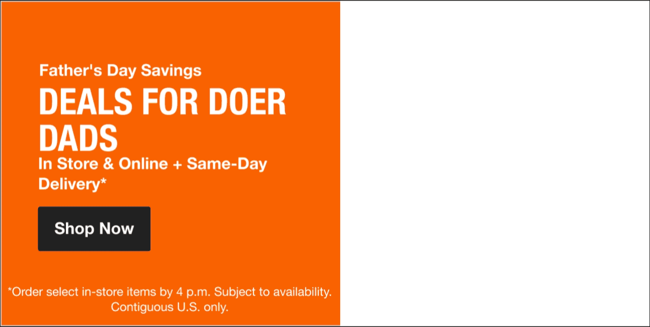 Father's Day Savings DEALS FOR DOER DADS In Store & Online + Same-Day Delivery*  *Order select in-store items by 4 p.m. Subject to availability. Contiguous U.S. only.