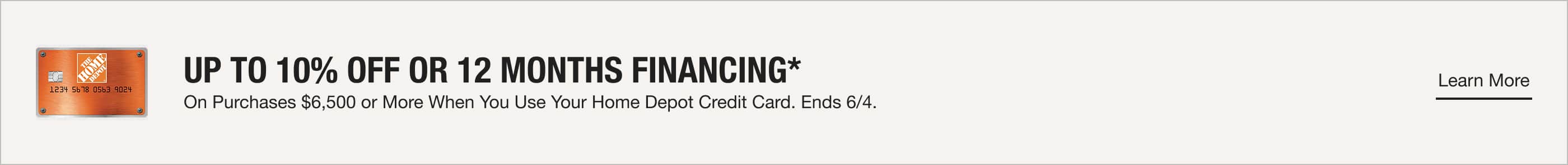 UP TO 10% OFF OR 12 MONTHS FINANCING* On Purchases $6,500 or More When You Use Your Home Depot Credit Card. Ends 6/4.  