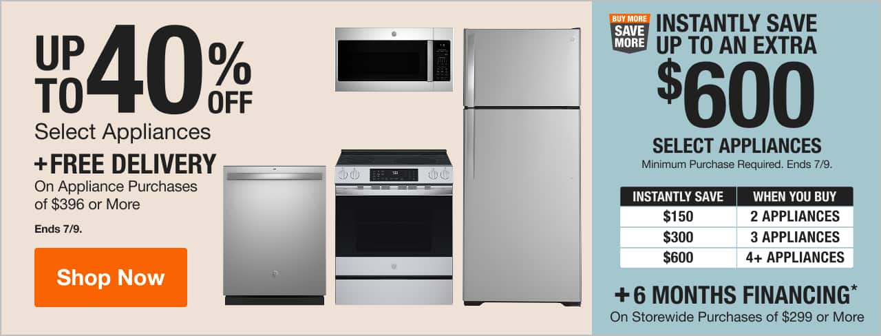 UP TO 40% OFF Select Appliances + Buy More Save More INSTANTLY SAVE UP TO AN EXTRA $600 Select Appliances. Minimum Purchase Required. Ends 6/24.  + 6 MONTHS FINANCING* On Storewide Purchases of $299 or More