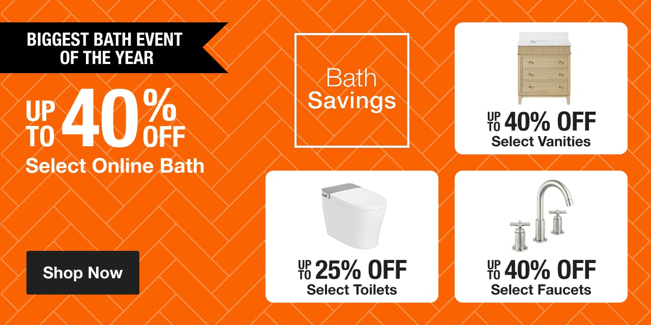 Biggest Bath Event of the Year UP TO 40% OFF Select Online Bath  UP TO 40% OFF Select Vanities UP TO 25% OFF Select Toilets UP TO 40% OFF Select Faucets