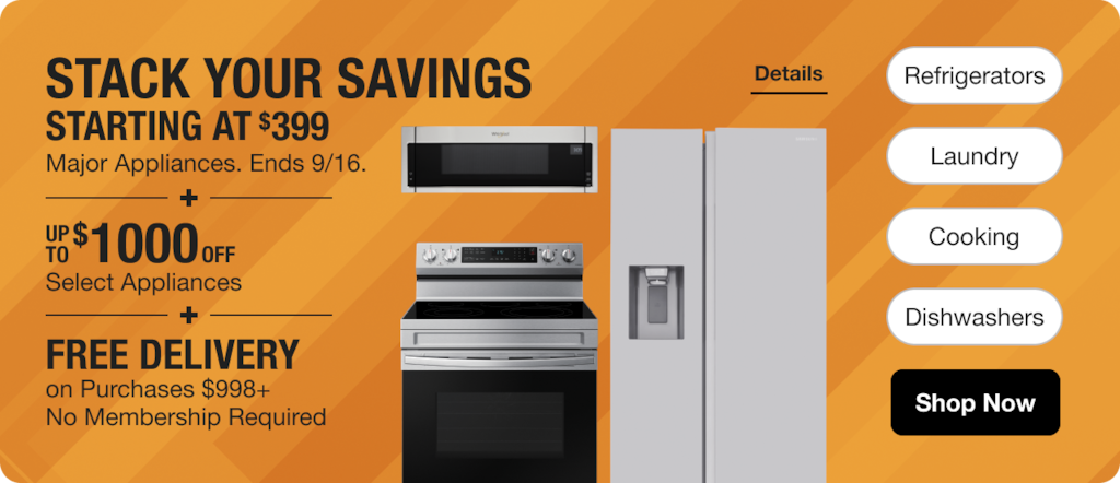 Appliance Savings Starting at $399 [include if this will fit] + Up to an Additional $1000 off Select Appliances + No Membership Required Free Delivery on Purchases $998+  Shop Now Ends 9/16.