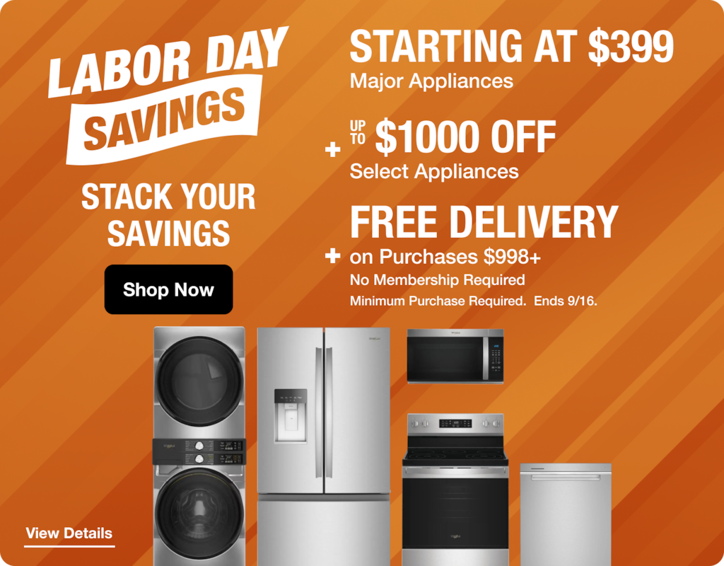 Labor Day Savings, STARTING AT $399  Major Appliances UP TO $1000 OFF Select Appliances STACK YOUR SAVINGS FREE DELIVERY on Purchases $998+ No Membership Required Shop Now Minimum Purchase Required. Ends 9/16.